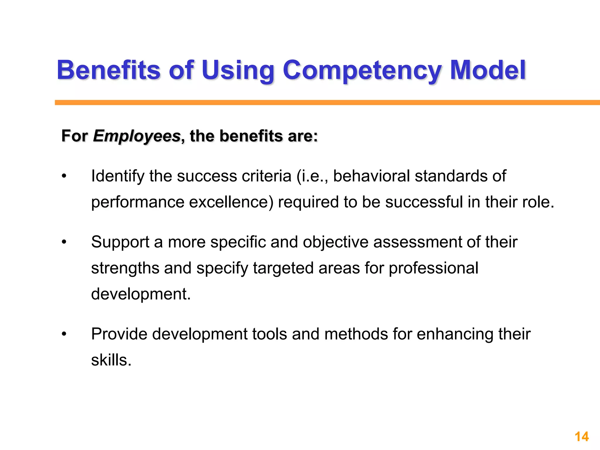 14www.exploreHR.org
Benefits of Using Competency Model
For Employees, the benefits are:
• Identify the success criteria (i.e., behavioral standards of
performance excellence) required to be successful in their role.
• Support a more specific and objective assessment of their
strengths and specify targeted areas for professional
development.
• Provide development tools and methods for enhancing their
skills.
 