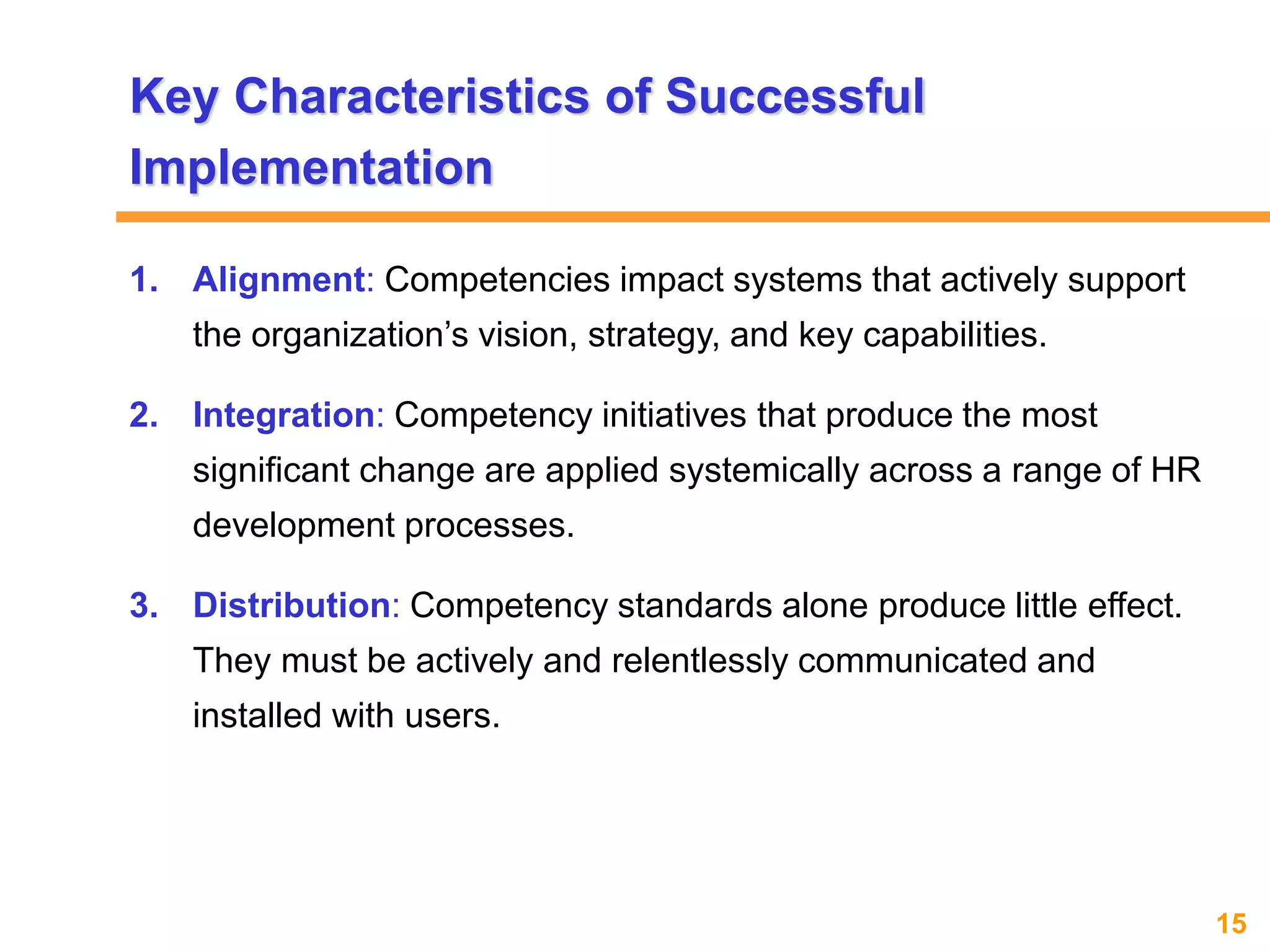 15www.exploreHR.org
1. Alignment: Competencies impact systems that actively support
the organization’s vision, strategy, and key capabilities.
2. Integration: Competency initiatives that produce the most
significant change are applied systemically across a range of HR
development processes.
3. Distribution: Competency standards alone produce little effect.
They must be actively and relentlessly communicated and
installed with users.
Key Characteristics of Successful
Implementation
 