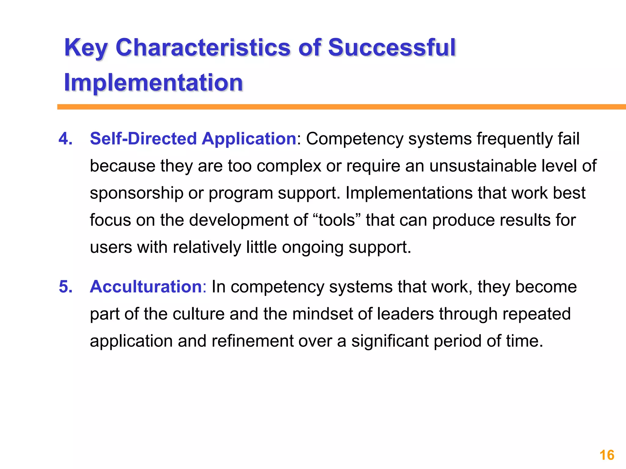 16www.exploreHR.org
4. Self-Directed Application: Competency systems frequently fail
because they are too complex or require an unsustainable level of
sponsorship or program support. Implementations that work best
focus on the development of “tools” that can produce results for
users with relatively little ongoing support.
5. Acculturation: In competency systems that work, they become
part of the culture and the mindset of leaders through repeated
application and refinement over a significant period of time.
Key Characteristics of Successful
Implementation
 
