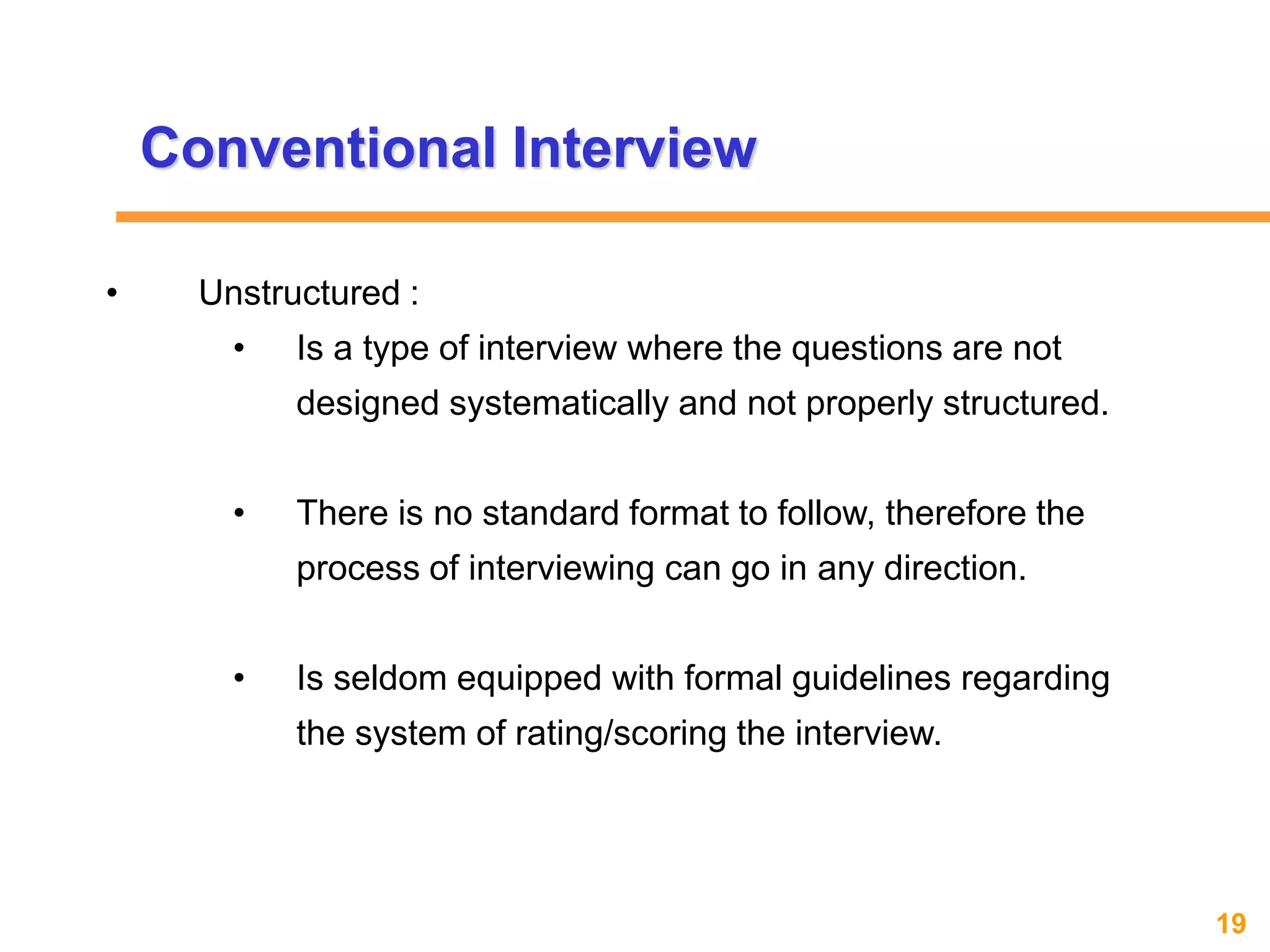 19www.exploreHR.org
Conventional Interview
• Unstructured :
• Is a type of interview where the questions are not
designed systematically and not properly structured.
• There is no standard format to follow, therefore the
process of interviewing can go in any direction.
• Is seldom equipped with formal guidelines regarding
the system of rating/scoring the interview.
 