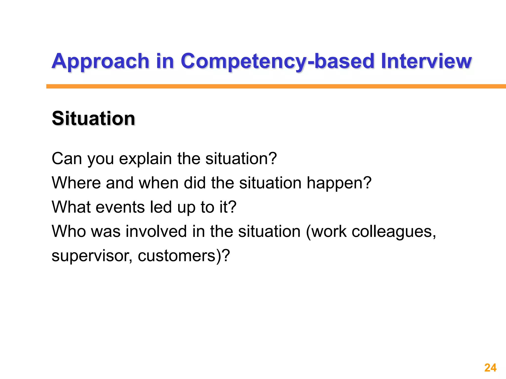 24www.exploreHR.org
Situation
Can you explain the situation?
Where and when did the situation happen?
What events led up to it?
Who was involved in the situation (work colleagues,
supervisor, customers)?
Approach in Competency-based Interview
 