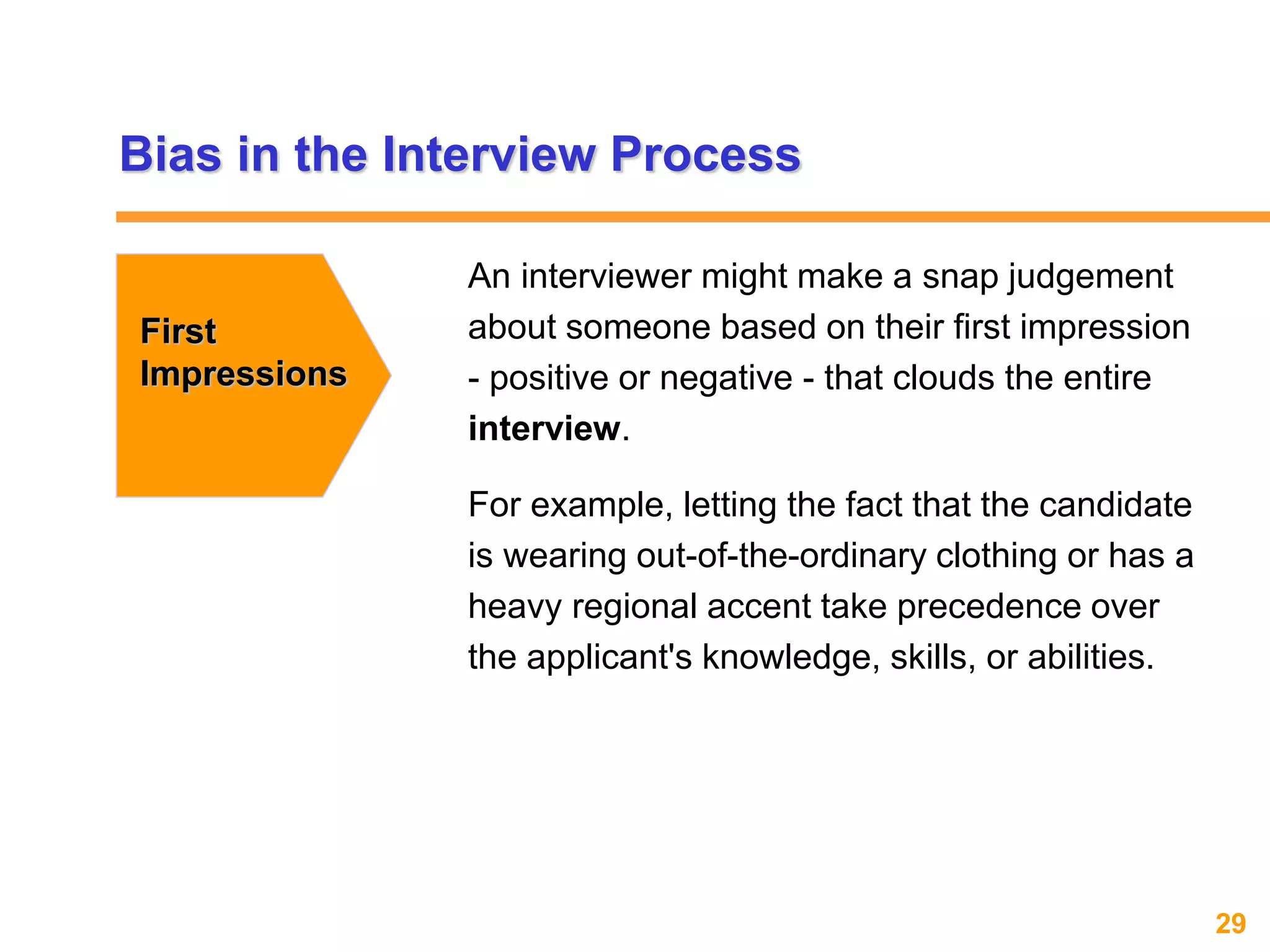 29www.exploreHR.org
Bias in the Interview Process
First
Impressions
An interviewer might make a snap judgement
about someone based on their first impression
- positive or negative - that clouds the entire
interview.
For example, letting the fact that the candidate
is wearing out-of-the-ordinary clothing or has a
heavy regional accent take precedence over
the applicant's knowledge, skills, or abilities.
 