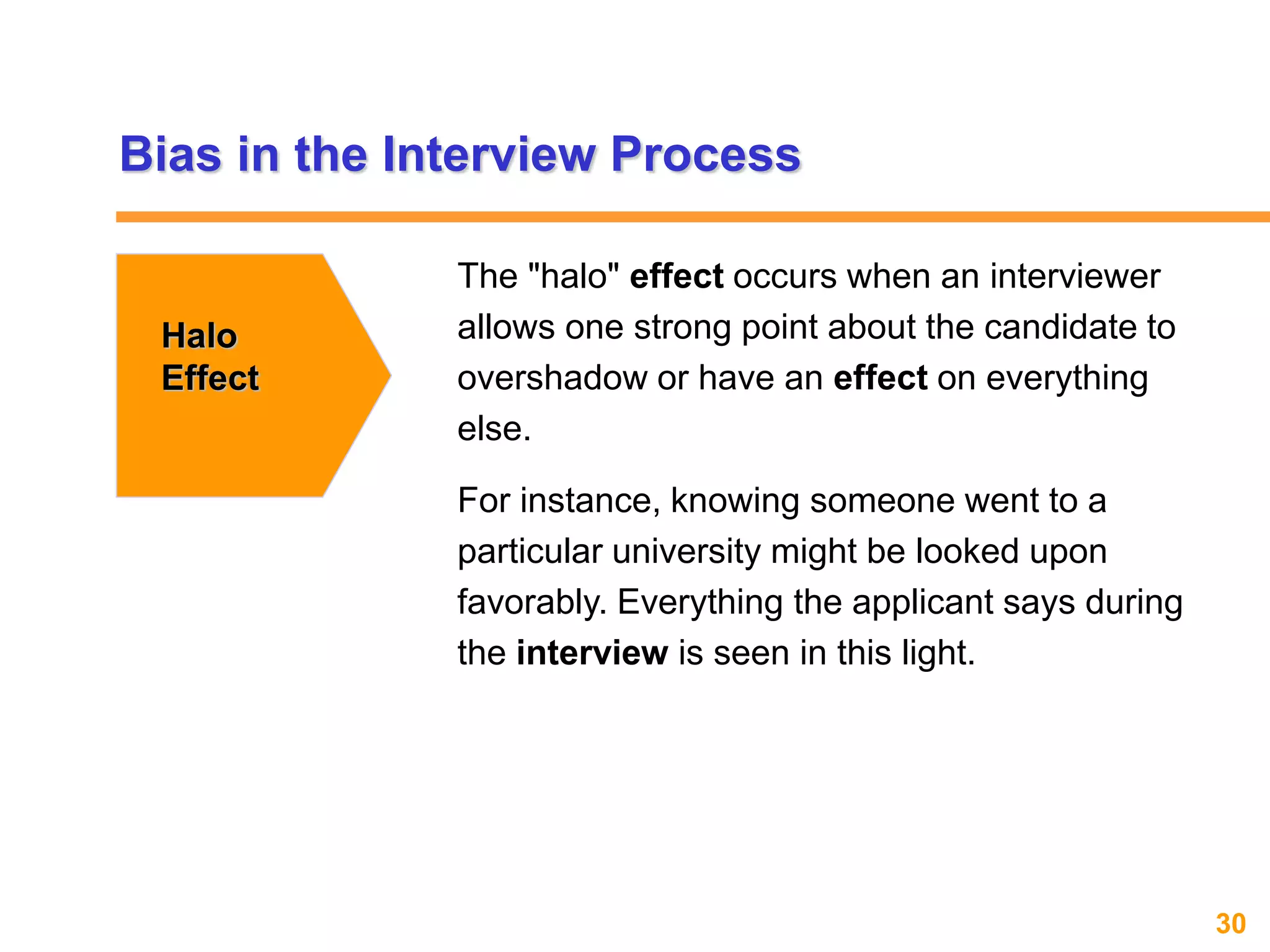 30www.exploreHR.org
Bias in the Interview Process
Halo
Effect
The "halo" effect occurs when an interviewer
allows one strong point about the candidate to
overshadow or have an effect on everything
else.
For instance, knowing someone went to a
particular university might be looked upon
favorably. Everything the applicant says during
the interview is seen in this light.
 