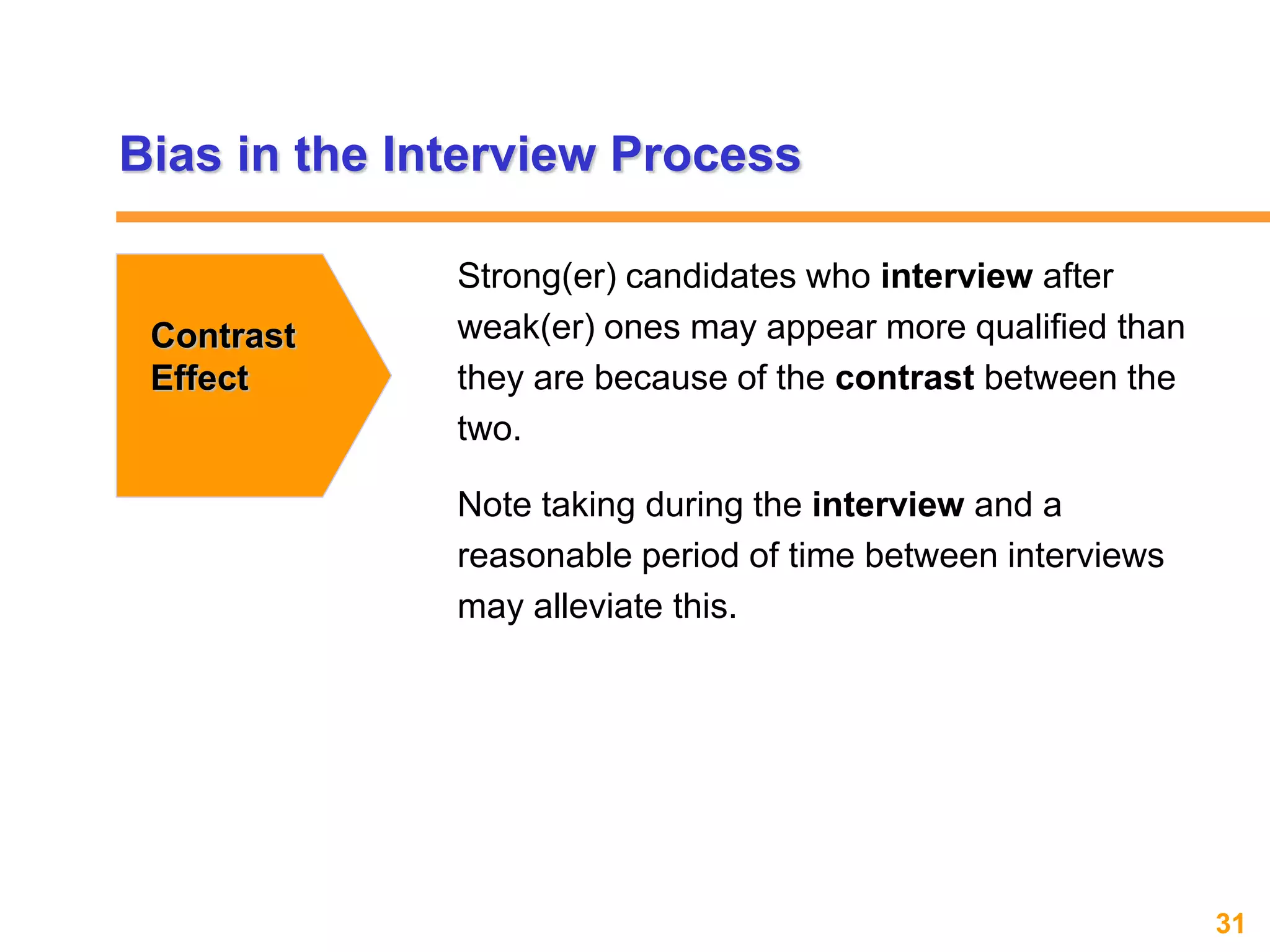 31www.exploreHR.org
Bias in the Interview Process
Contrast
Effect
Strong(er) candidates who interview after
weak(er) ones may appear more qualified than
they are because of the contrast between the
two.
Note taking during the interview and a
reasonable period of time between interviews
may alleviate this.
 