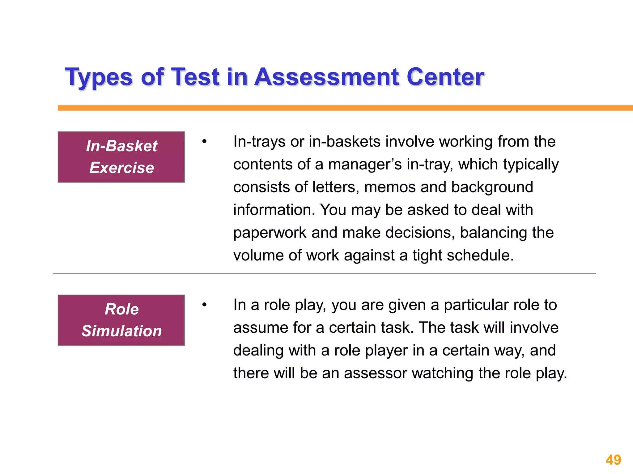 49www.exploreHR.org
Types of Test in Assessment Center
• In-trays or in-baskets involve working from the
contents of a manager’s in-tray, which typically
consists of letters, memos and background
information. You may be asked to deal with
paperwork and make decisions, balancing the
volume of work against a tight schedule.
In-Basket
Exercise
• In a role play, you are given a particular role to
assume for a certain task. The task will involve
dealing with a role player in a certain way, and
there will be an assessor watching the role play.
Role
Simulation
 