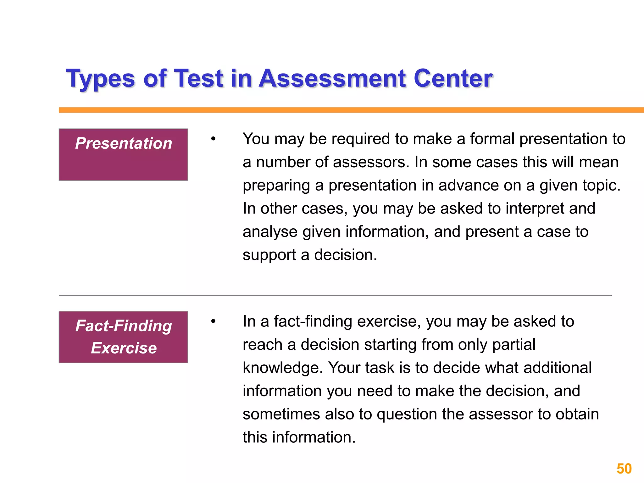 50www.exploreHR.org
• In a fact-finding exercise, you may be asked to
reach a decision starting from only partial
knowledge. Your task is to decide what additional
information you need to make the decision, and
sometimes also to question the assessor to obtain
this information.
Fact-Finding
Exercise
Types of Test in Assessment Center
• You may be required to make a formal presentation to
a number of assessors. In some cases this will mean
preparing a presentation in advance on a given topic.
In other cases, you may be asked to interpret and
analyse given information, and present a case to
support a decision.
Presentation
 