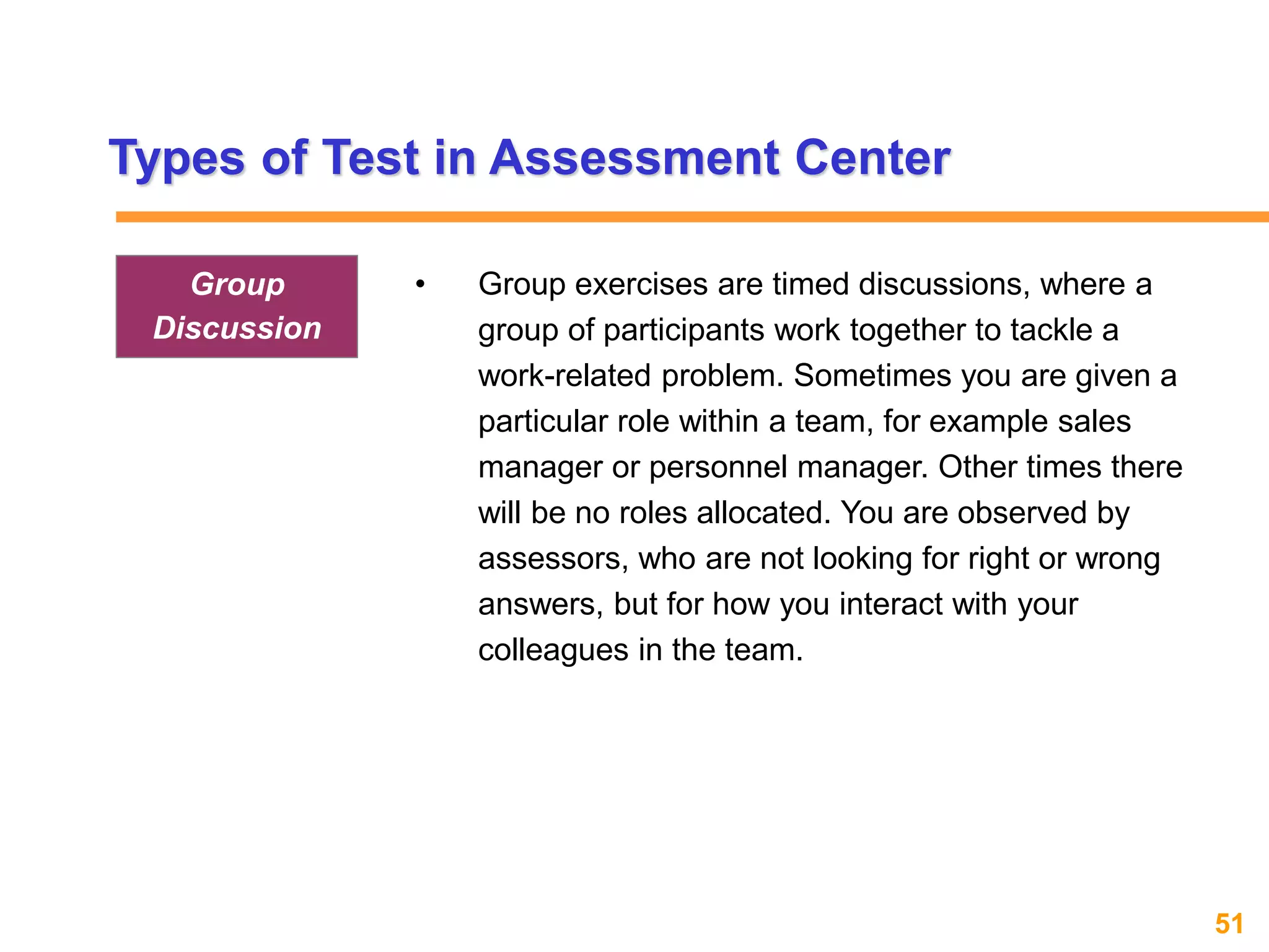 51www.exploreHR.org
Types of Test in Assessment Center
• Group exercises are timed discussions, where a
group of participants work together to tackle a
work-related problem. Sometimes you are given a
particular role within a team, for example sales
manager or personnel manager. Other times there
will be no roles allocated. You are observed by
assessors, who are not looking for right or wrong
answers, but for how you interact with your
colleagues in the team.
Group
Discussion
 