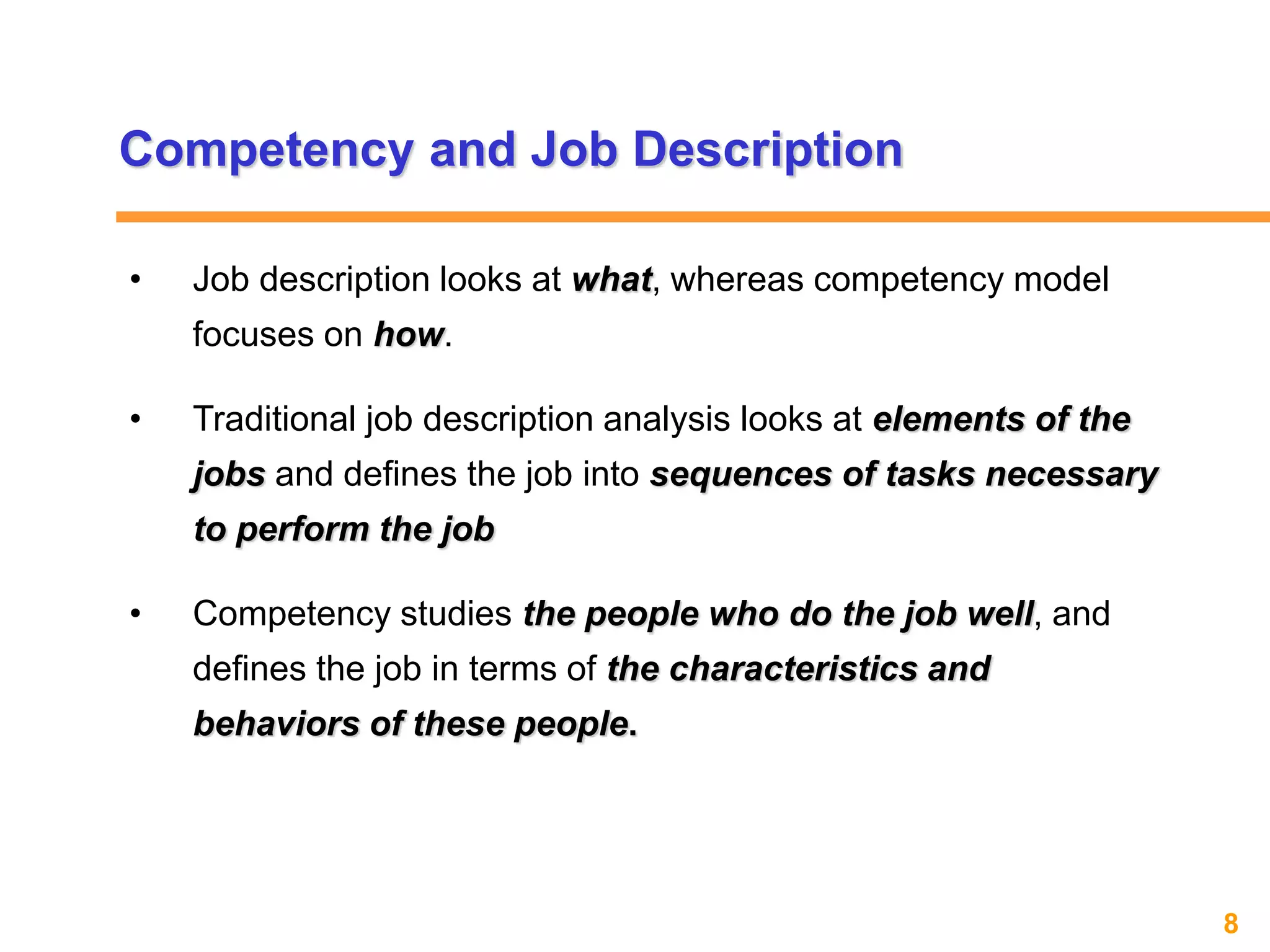 8www.exploreHR.org
Competency and Job Description
• Job description looks at what, whereas competency model
focuses on how.
• Traditional job description analysis looks at elements of the
jobs and defines the job into sequences of tasks necessary
to perform the job
• Competency studies the people who do the job well, and
defines the job in terms of the characteristics and
behaviors of these people.
 
