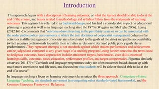 Introduction
This approach begins with a description of learning outcomes, or what the learner should be able to do at the
end of the course, and issues related to methodology and syllabus follow from the statements of learning
outcomes .This approach is referred to as backward design, and has had a considerable impact on educational
planning in general as well as in language teaching since the 1970s (Wiggins and McTighe 2006). Leung
(2012 161-2) comments that "outcomes-based teaching in the past thirty years or so can be associated with
the wider public policy environments in which the twin doctrines of corporatist management (whereas the
activities in different segments of society are subordinated to the goals of the state) and public accountability
(which requires professionals to justify their activites in relation to declared public policy goals) have
predominated .They represent attempts to set standards against which student performance and achievement
can be judged and compared at any given stage of a teaching program Leung further notes that the terms used
to designate outcomes-based approaches include attainment targets, benchmarks, core skills, essential
learnings/skills, outcomes-based education, performance profiles, and target competencies. Figueras similarly
observes (201 479): "Curricula and language programmes today are often outcomes-based, drawn up with
much more attention to real-life uses, and focused on what students will be able or should able to do at the
end of a course"
In language teaching a focus on learning outcomes characterizes the three approach : Competency-Based
Language Teaching, the standards movement (encompassing other standards-based frameworks), and the
Common European Framework Reference.
 
