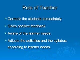 Role of  Teacher Corrects the students immediately Gives positive feedback A ware of the learner needs Adjust s  the activities and the syllabus according to learner needs . 