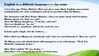 English is a difficult language------ for some
A few days ago, Prime Minister Mori was given some Basic English conversation
training before he visits washington and meets president Barack Obama.
The instructor told Mori Prime Minister, when you shake hand with President
Obama, please say “how are you?”.
Then Mr Obama should say, “I am fine, and you?”
Now you should say “me too”
Afterwards we, translator, will do the work for you.
It looks quite simple, but the truth is.....
When Mori met Obama, he mistakenly said “who are you? (Instead of “How are you?”)
Mr Obama was a bit shocked but still managed to react with humor: “Well, I’m
Michelle’s husband, ha-ha...”
Then Mori replied “Me too, ha-ha...”
Then there was a long silence in the meeting room.
 