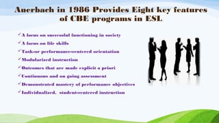 Auerbach in 1986 Provides Eight key features
of CBE programs in ESL
A focus on successful functioning in society
A focus on life skills
Task-or performance-centered orientation
Modularized instruction
Outcomes that are made explicit a priori
Continuous and on going assessment
Demonstrated mastery of performance objectives
Individualized, student-centered instruction
 
