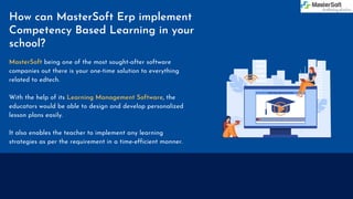 How can MasterSoft Erp implement
Competency Based Learning in your
school?
MasterSoft being one of the most sought-after software
companies out there is your one-time solution to everything
related to edtech.
With the help of its Learning Management Software, the
educators would be able to design and develop personalized
lesson plans easily.
It also enables the teacher to implement any learning
strategies as per the requirement in a time-efficient manner.
 