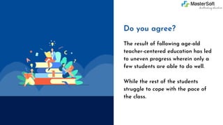 Do you agree?
The result of following age-old
teacher-centered education has led
to uneven progress wherein only a
few students are able to do well.
While the rest of the students
struggle to cope with the pace of
the class.
 