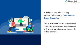 A different way of delivering
enriched education is Competency-
Based Education.
This is a student-centric instructional
system that focuses on the outcomes
of learning by integrating the needs
of the learners.
 