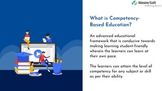 An advanced educational
framework that is conducive towards
making learning student-friendly
wherein the learners can learn at
their own pace.
The learners can attain the level of
competency for any subject or skill
as per their ability.
What is Competency-
Based Education?
 