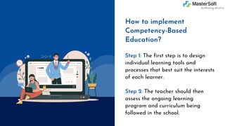 Step 1: The first step is to design
individual learning tools and
processes that best suit the interests
of each learner.
Step 2: The teacher should then
assess the ongoing learning
program and curriculum being
followed in the school.
How to implement
Competency-Based
Education?
 