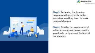 Step 3: Reviewing the learning
programs will give clarity to the
educators, enabling them to make
required changes.
Step 4: Develop or acquire several
self-assessments and surveys which
would help to figure out the level of
the students.
 