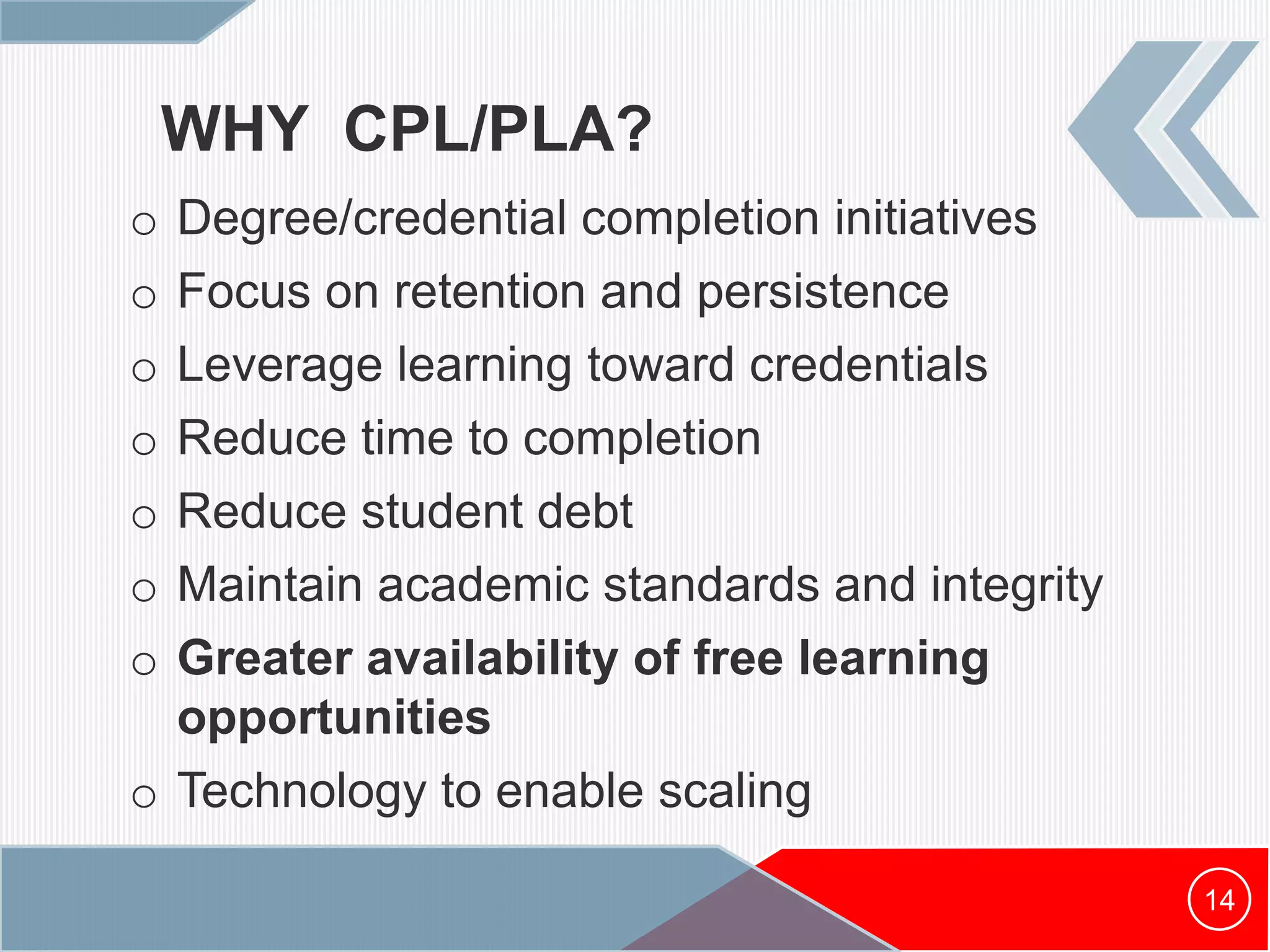 WHY CPL/PLA?
o Degree/credential completion initiatives
o Focus on retention and persistence
o Leverage learning toward credentials
o Reduce time to completion
o Reduce student debt
o Maintain academic standards and integrity
o Greater availability of free learning
opportunities
o Technology to enable scaling
14
 