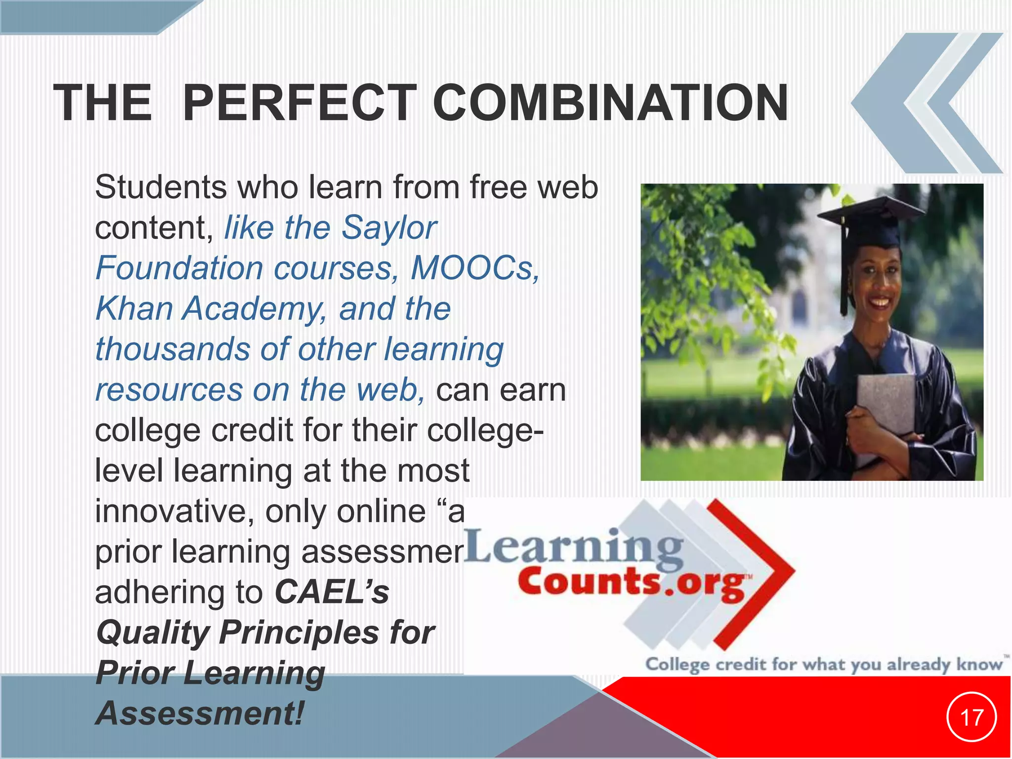 THE PERFECT COMBINATION
17
Students who learn from free web
content, like the Saylor
Foundation courses, MOOCs,
Khan Academy, and the
thousands of other learning
resources on the web, can earn
college credit for their college-
level learning at the most
innovative, only online “at scale”
prior learning assessment center
adhering to CAEL’s
Quality Principles for
Prior Learning
Assessment!
 