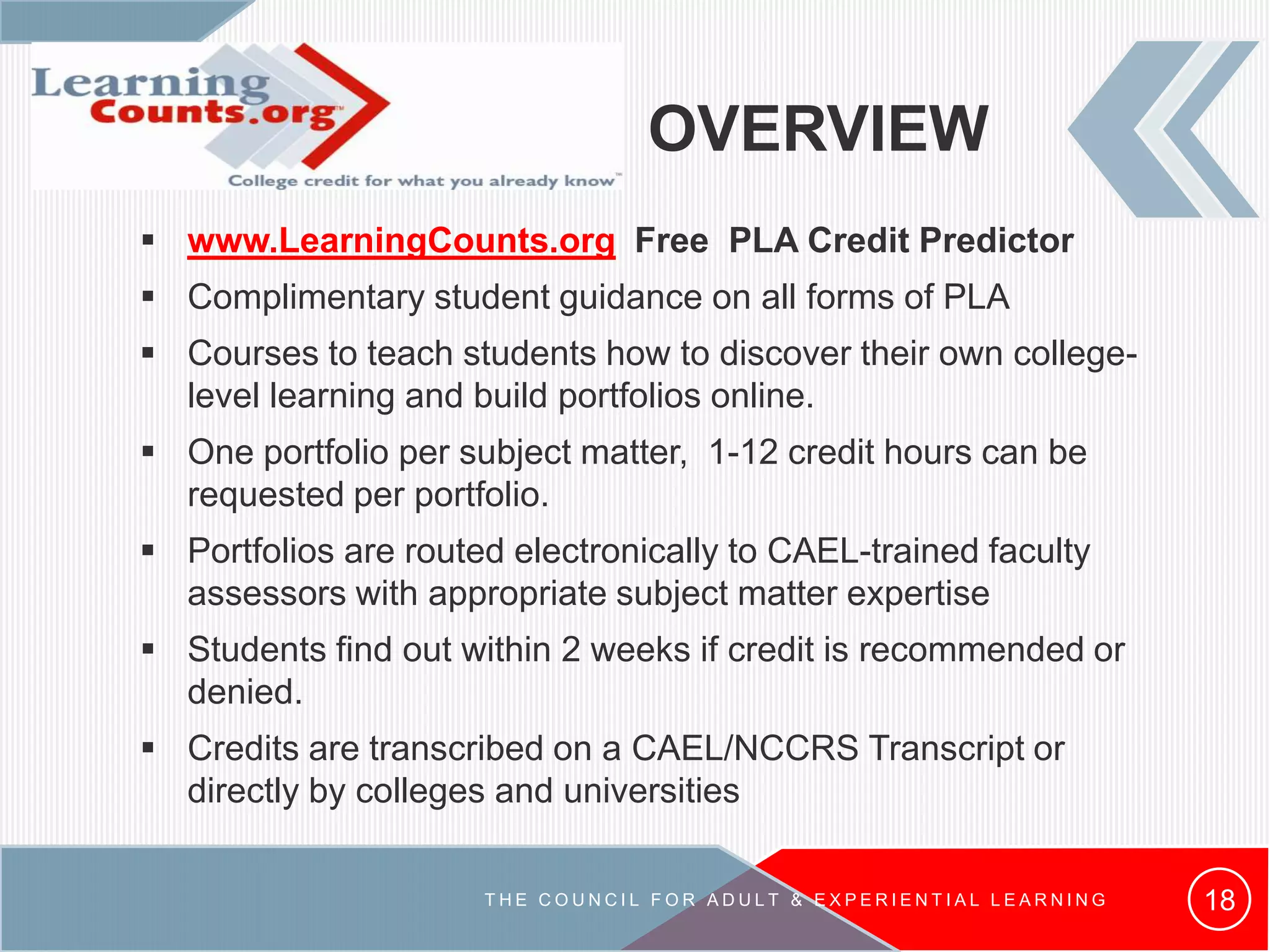 OVERVIEW
 www.LearningCounts.org Free PLA Credit Predictor
 Complimentary student guidance on all forms of PLA
 Courses to teach students how to discover their own college-
level learning and build portfolios online.
 One portfolio per subject matter, 1-12 credit hours can be
requested per portfolio.
 Portfolios are routed electronically to CAEL-trained faculty
assessors with appropriate subject matter expertise
 Students find out within 2 weeks if credit is recommended or
denied.
 Credits are transcribed on a CAEL/NCCRS Transcript or
directly by colleges and universities
18T H E C O U N C I L F O R A D U L T & E X P E R I E N T I A L L E A R N I N G
 