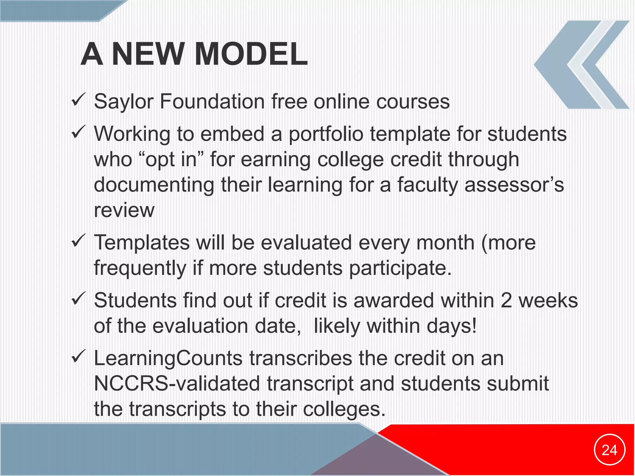 A NEW MODEL
 Saylor Foundation free online courses
 Working to embed a portfolio template for students
who “opt in” for earning college credit through
documenting their learning for a faculty assessor’s
review
 Templates will be evaluated every month (more
frequently if more students participate.
 Students find out if credit is awarded within 2 weeks
of the evaluation date, likely within days!
 LearningCounts transcribes the credit on an
NCCRS-validated transcript and students submit
the transcripts to their colleges.
24
 