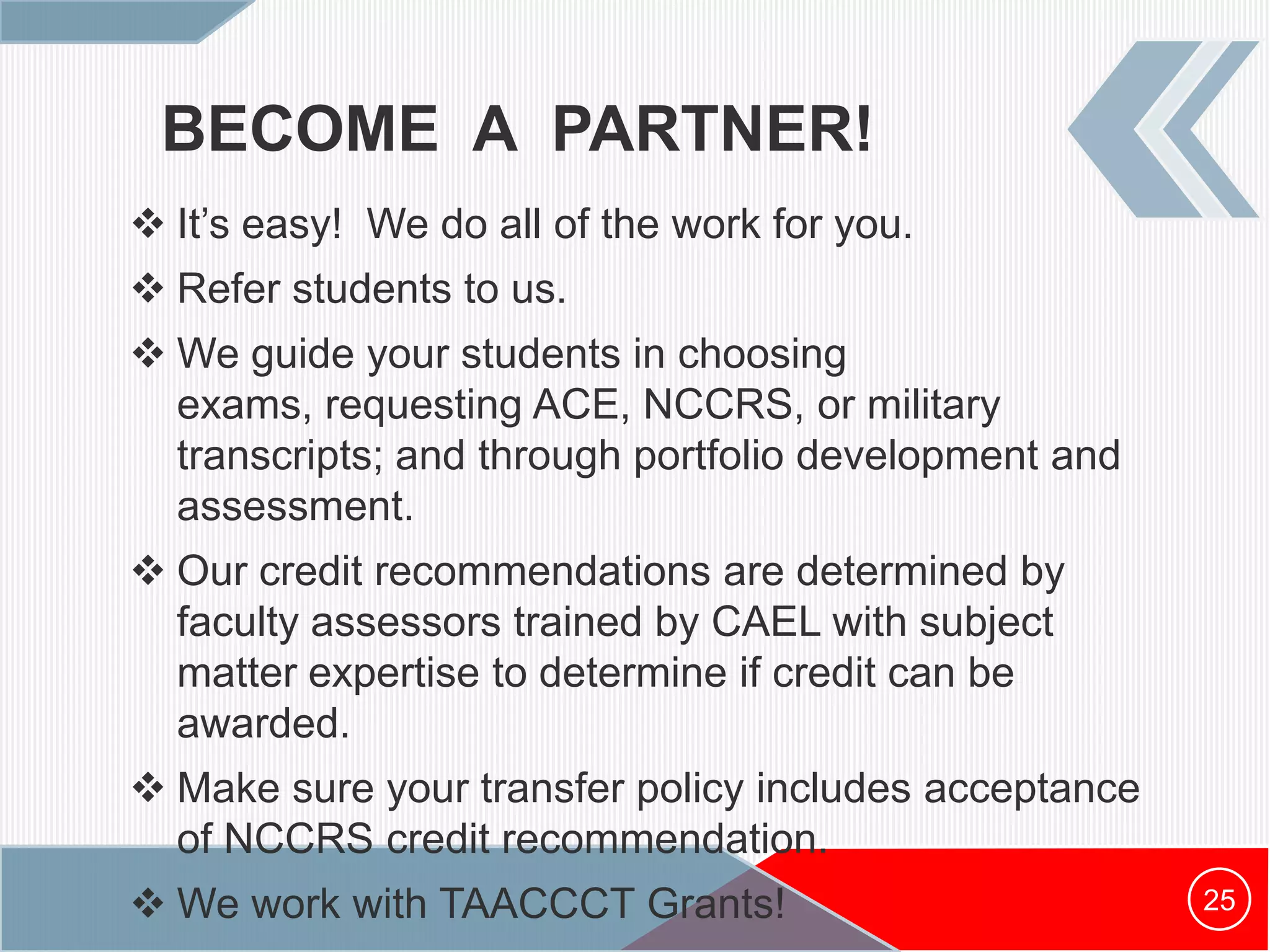 BECOME A PARTNER!
 It’s easy! We do all of the work for you.
 Refer students to us.
 We guide your students in choosing
exams, requesting ACE, NCCRS, or military
transcripts; and through portfolio development and
assessment.
 Our credit recommendations are determined by
faculty assessors trained by CAEL with subject
matter expertise to determine if credit can be
awarded.
 Make sure your transfer policy includes acceptance
of NCCRS credit recommendation.
 We work with TAACCCT Grants! 25
 