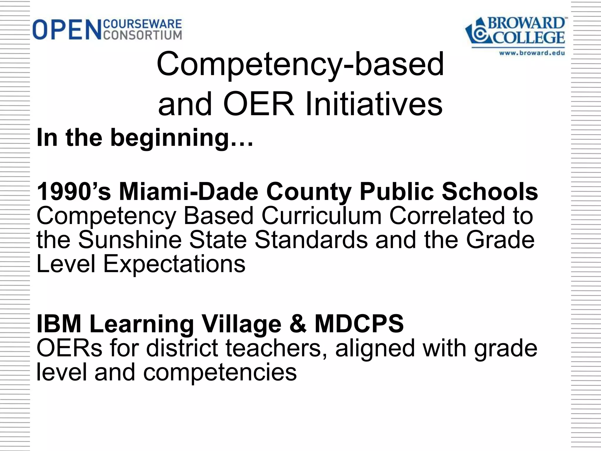 In the beginning…
1990’s Miami-Dade County Public Schools
Competency Based Curriculum Correlated to
the Sunshine State Standards and the Grade
Level Expectations
IBM Learning Village & MDCPS
OERs for district teachers, aligned with grade
level and competencies
Competency-based
and OER Initiatives
 