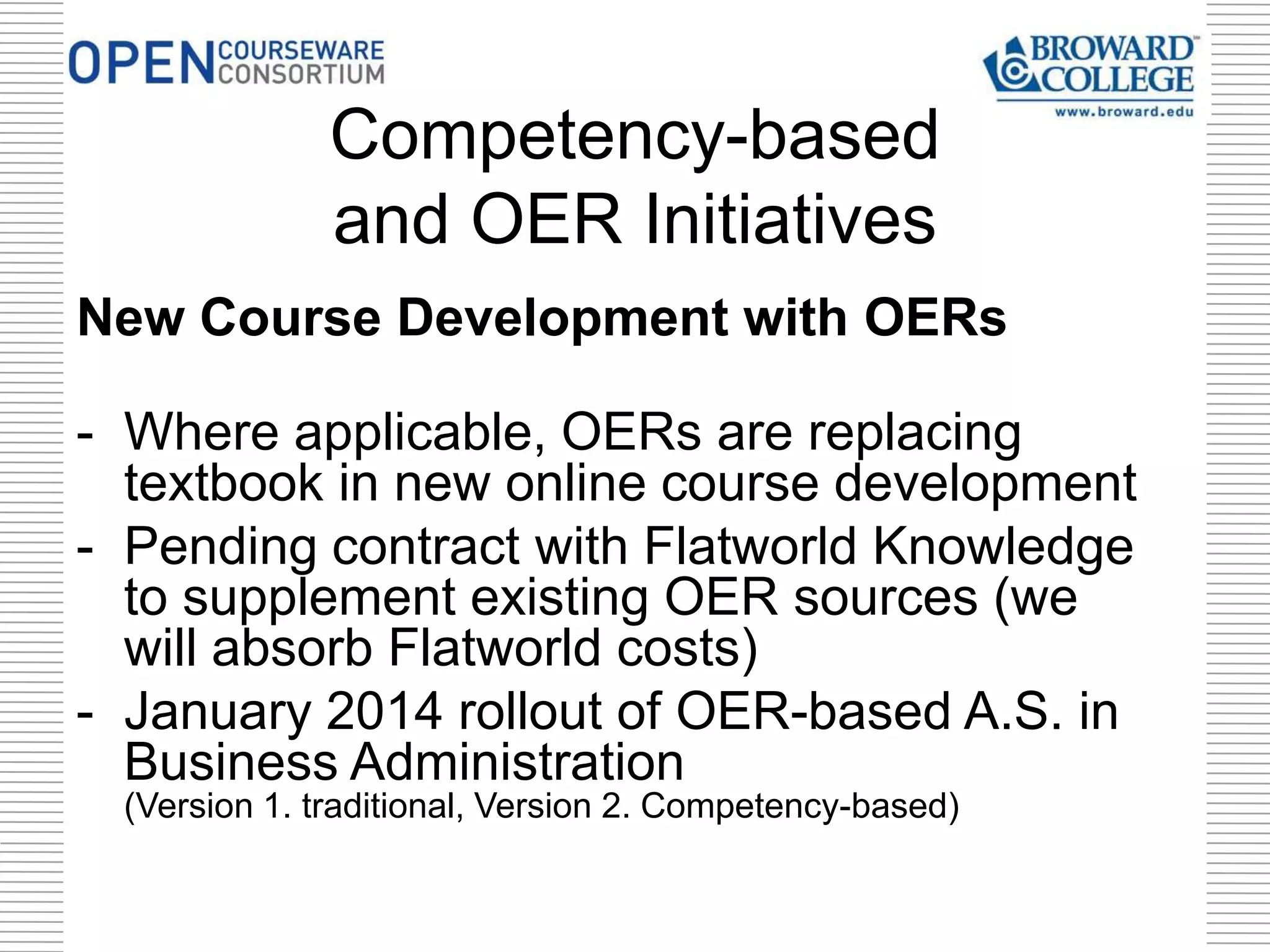 New Course Development with OERs
- Where applicable, OERs are replacing
textbook in new online course development
- Pending contract with Flatworld Knowledge
to supplement existing OER sources (we
will absorb Flatworld costs)
- January 2014 rollout of OER-based A.S. in
Business Administration
(Version 1. traditional, Version 2. Competency-based)
Competency-based
and OER Initiatives
 