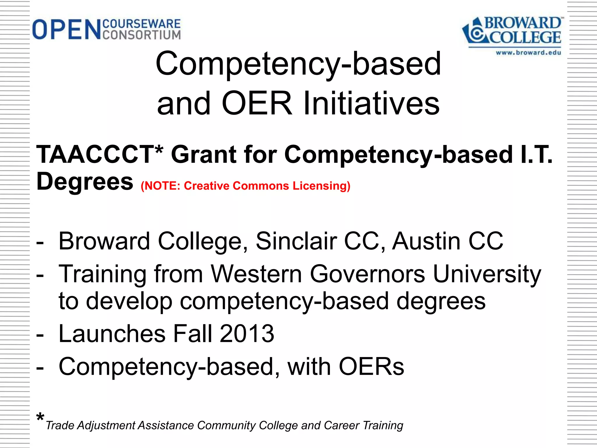 TAACCCT* Grant for Competency-based I.T.
Degrees (NOTE: Creative Commons Licensing)
- Broward College, Sinclair CC, Austin CC
- Training from Western Governors University
to develop competency-based degrees
- Launches Fall 2013
- Competency-based, with OERs
*Trade Adjustment Assistance Community College and Career Training
Competency-based
and OER Initiatives
 