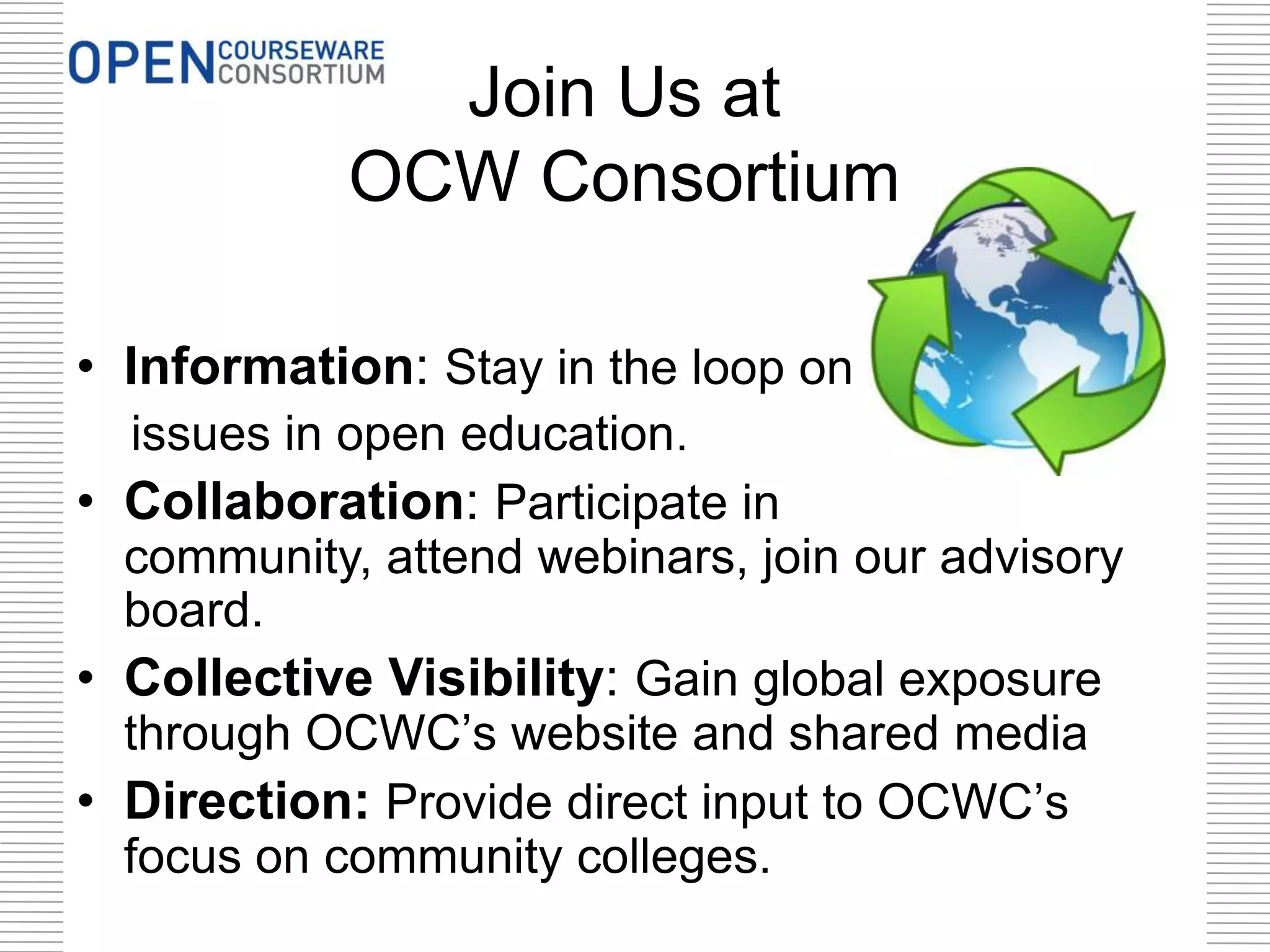 Join Us at
OCW Consortium
• Information: Stay in the loop on
issues in open education.
• Collaboration: Participate in
community, attend webinars, join our advisory
board.
• Collective Visibility: Gain global exposure
through OCWC’s website and shared media
• Direction: Provide direct input to OCWC’s
focus on community colleges.
 