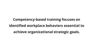 Competency-based training focuses on
identified workplace behaviors essential to
achieve organizational strategic goals.
 