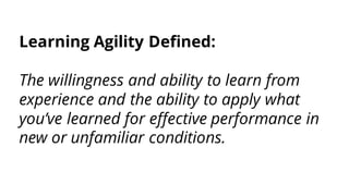 Learning Agility Defined:
The willingness and ability to learn from
experience and the ability to apply what
you’ve learned for effective performance in
new or unfamiliar conditions.
 