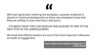 With each generation entering the workplace, a greater emphasis is
placed on continual development as these new employees know that
they are unlikely to stay more than a few years;
…IT’S ABOUT WHAT THEY CAN DEVELOP AND ACQUIRE TO TAKE TO THE
NEXT STOP IN THE CAREER JOURNEY.
We know that effective leaders are one of the most important influences
on levels of engagement.
Source: Rebecca Ray, Employee Engagement in
a VUCA World
 