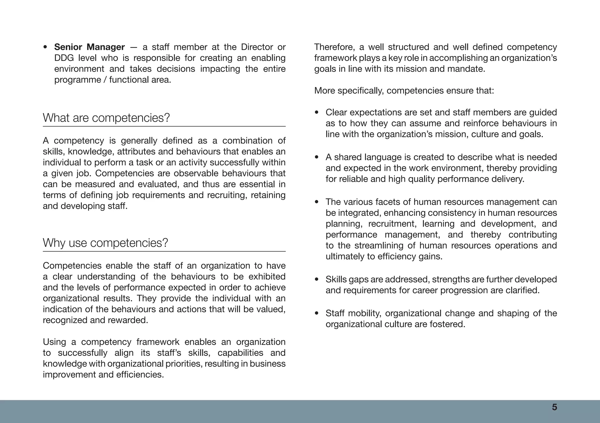 5
• Senior Manager — a staff member at the Director or
DDG level who is responsible for creating an enabling
environment and takes decisions impacting the entire
programme / functional area.
What are competencies?
A competency is generally defined as a combination of
skills, knowledge, attributes and behaviours that enables an
individual to perform a task or an activity successfully within
a given job. Competencies are observable behaviours that
can be measured and evaluated, and thus are essential in
terms of defining job requirements and recruiting, retaining
and developing staff.
Why use competencies?
Competencies enable the staff of an organization to have
a clear understanding of the behaviours to be exhibited
and the levels of performance expected in order to achieve
organizational results. They provide the individual with an
indication of the behaviours and actions that will be valued,
recognized and rewarded.
Using a competency framework enables an organization
to successfully align its staff’s skills, capabilities and
knowledge with organizational priorities, resulting in business
improvement and efficiencies.
Therefore, a well structured and well defined competency
framework plays a key role in accomplishing an organization’s
goals in line with its mission and mandate.
More specifically, competencies ensure that:
• Clear expectations are set and staff members are guided
as to how they can assume and reinforce behaviours in
line with the organization’s mission, culture and goals.
• A shared language is created to describe what is needed
and expected in the work environment, thereby providing
for reliable and high quality performance delivery.
• The various facets of human resources management can
be integrated, enhancing consistency in human resources
planning, recruitment, learning and development, and
performance management, and thereby contributing
to the streamlining of human resources operations and
ultimately to efficiency gains.
• Skills gaps are addressed, strengths are further developed
and requirements for career progression are clarified.
• Staff mobility, organizational change and shaping of the
organizational culture are fostered.
 