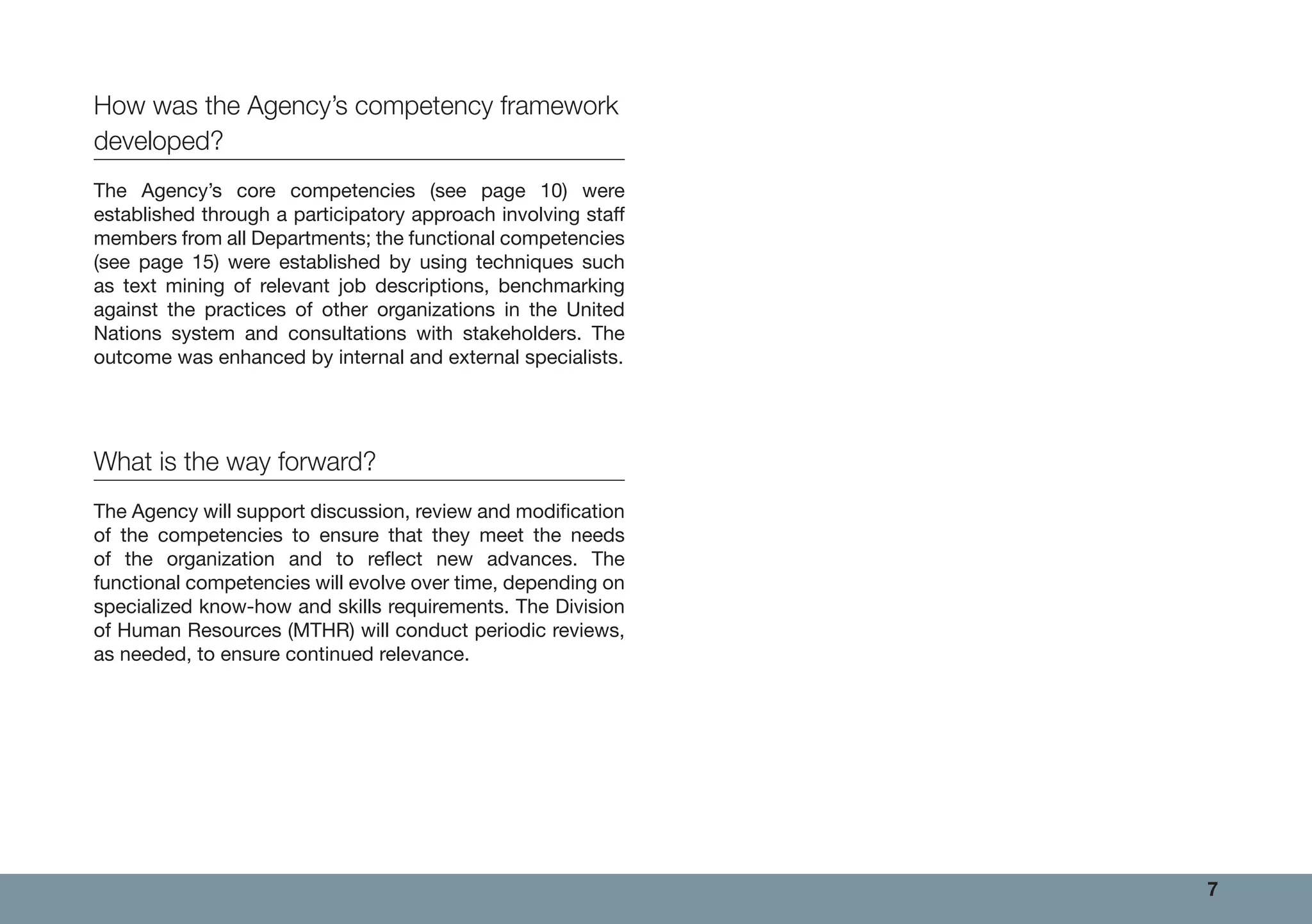 7
How was the Agency’s competency framework
developed?
The Agency’s core competencies (see page 10) were
established through a participatory approach involving staff
members from all Departments; the functional competencies
(see page 15) were established by using techniques such
as text mining of relevant job descriptions, benchmarking
against the practices of other organizations in the United
Nations system and consultations with stakeholders. The
outcome was enhanced by internal and external specialists.
What is the way forward?
The Agency will support discussion, review and modification
of the competencies to ensure that they meet the needs
of the organization and to reflect new advances. The
functional competencies will evolve over time, depending on
specialized know-how and skills requirements. The Division
of Human Resources (MTHR) will conduct periodic reviews,
as needed, to ensure continued relevance.
 