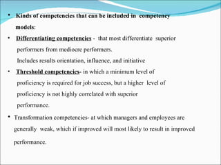 Kinds of competencies that can be included in  competency  models : Differentiating competencies  -  that most differentiate  superior  performers from mediocre performers. Includes results orientation, influence, and initiative Threshold competencies - in which a minimum level of  proficiency is required for job success, but a higher  level of  proficiency is not highly correlated with superior  performance. Transformation competencies- at which managers and employees are  generally  weak, which if improved will most likely to result in improved performance.   