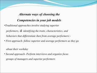 Alternate ways of choosing the  Competencies in your job models Traditional approaches involve studying superior  performers , &  identifying the traits, characteristics, and behaviors that differentiate then from average performers:- First approach- follow superior and average performers as they go  about their workday  Second approach- Perform interviews and organize focus groups of managers and superior performers 