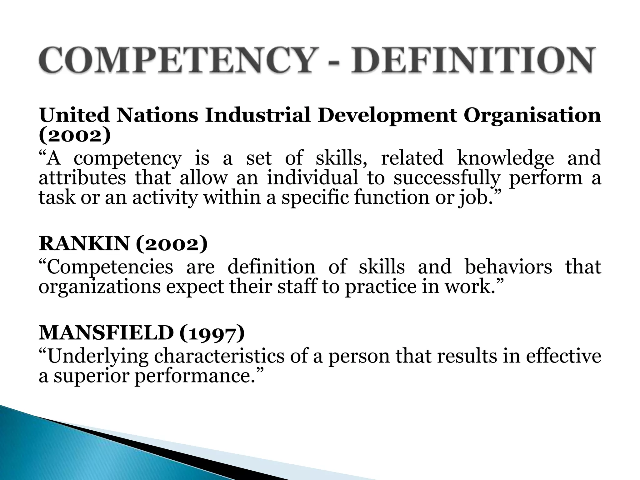 United Nations Industrial Development Organisation
(2002)
―A competency is a set of skills, related knowledge and
attributes that allow an individual to successfully perform a
task or an activity within a specific function or job.‖
RANKIN (2002)
―Competencies are definition of skills and behaviors that
organizations expect their staff to practice in work.‖
MANSFIELD (1997)
―Underlying characteristics of a person that results in effective
a superior performance.‖
 