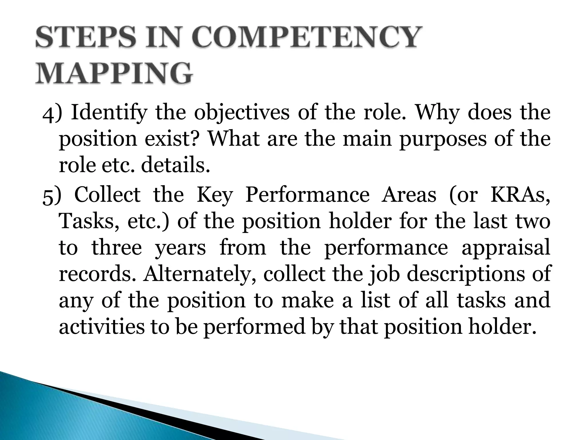 4) Identify the objectives of the role. Why does the
position exist? What are the main purposes of the
role etc. details.
5) Collect the Key Performance Areas (or KRAs,
Tasks, etc.) of the position holder for the last two
to three years from the performance appraisal
records. Alternately, collect the job descriptions of
any of the position to make a list of all tasks and
activities to be performed by that position holder.
 