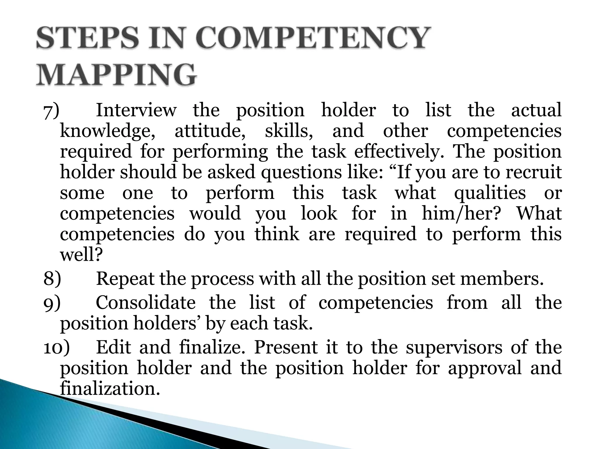 7) Interview the position holder to list the actual
knowledge, attitude, skills, and other competencies
required for performing the task effectively. The position
holder should be asked questions like: ―If you are to recruit
some one to perform this task what qualities or
competencies would you look for in him/her? What
competencies do you think are required to perform this
well?
8) Repeat the process with all the position set members.
9) Consolidate the list of competencies from all the
position holders’ by each task.
10) Edit and finalize. Present it to the supervisors of the
position holder and the position holder for approval and
finalization.
 