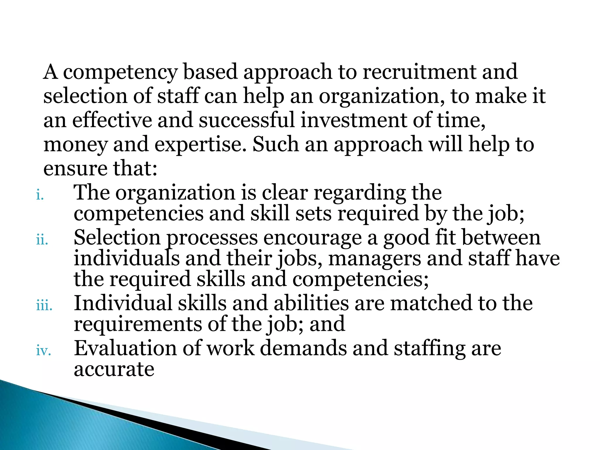 A competency based approach to recruitment and
selection of staff can help an organization, to make it
an effective and successful investment of time,
money and expertise. Such an approach will help to
ensure that:
i. The organization is clear regarding the
competencies and skill sets required by the job;
ii. Selection processes encourage a good fit between
individuals and their jobs, managers and staff have
the required skills and competencies;
iii. Individual skills and abilities are matched to the
requirements of the job; and
iv. Evaluation of work demands and staffing are
accurate
 
