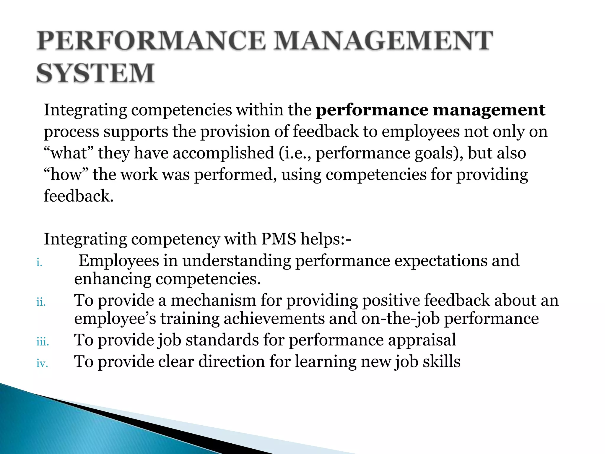 Integrating competencies within the performance management
process supports the provision of feedback to employees not only on
―what‖ they have accomplished (i.e., performance goals), but also
―how‖ the work was performed, using competencies for providing
feedback.
Integrating competency with PMS helps:-
i. Employees in understanding performance expectations and
enhancing competencies.
ii. To provide a mechanism for providing positive feedback about an
employee’s training achievements and on-the-job performance
iii. To provide job standards for performance appraisal
iv. To provide clear direction for learning new job skills
 