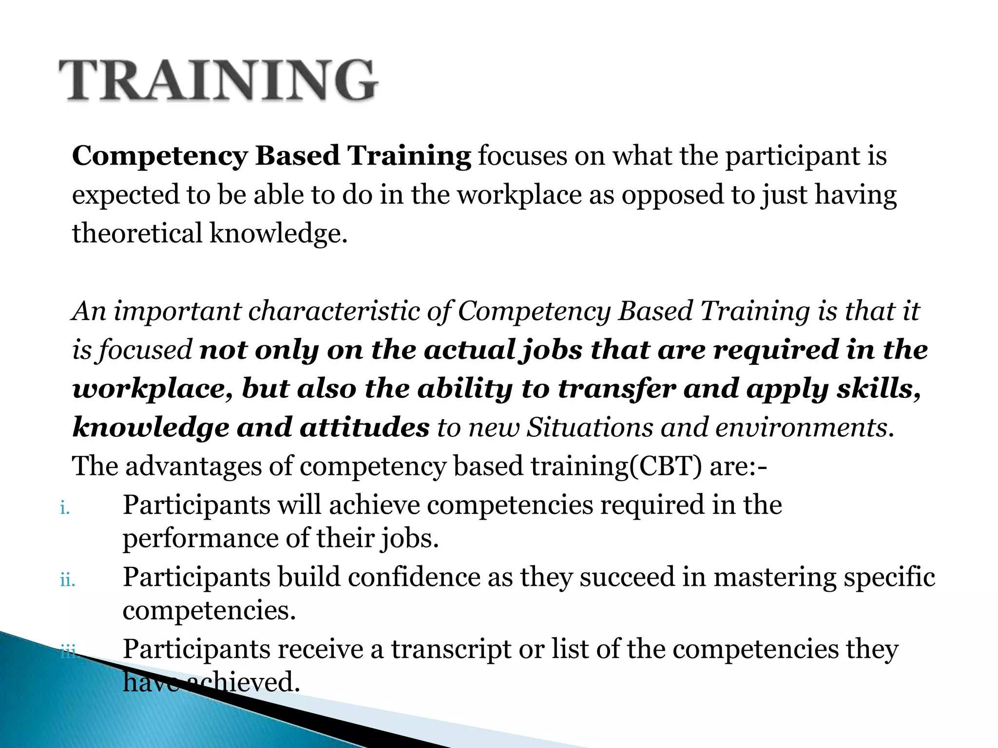 Competency Based Training focuses on what the participant is
expected to be able to do in the workplace as opposed to just having
theoretical knowledge.
An important characteristic of Competency Based Training is that it
is focused not only on the actual jobs that are required in the
workplace, but also the ability to transfer and apply skills,
knowledge and attitudes to new Situations and environments.
The advantages of competency based training(CBT) are:-
i. Participants will achieve competencies required in the
performance of their jobs.
ii. Participants build confidence as they succeed in mastering specific
competencies.
iii. Participants receive a transcript or list of the competencies they
have achieved.
 