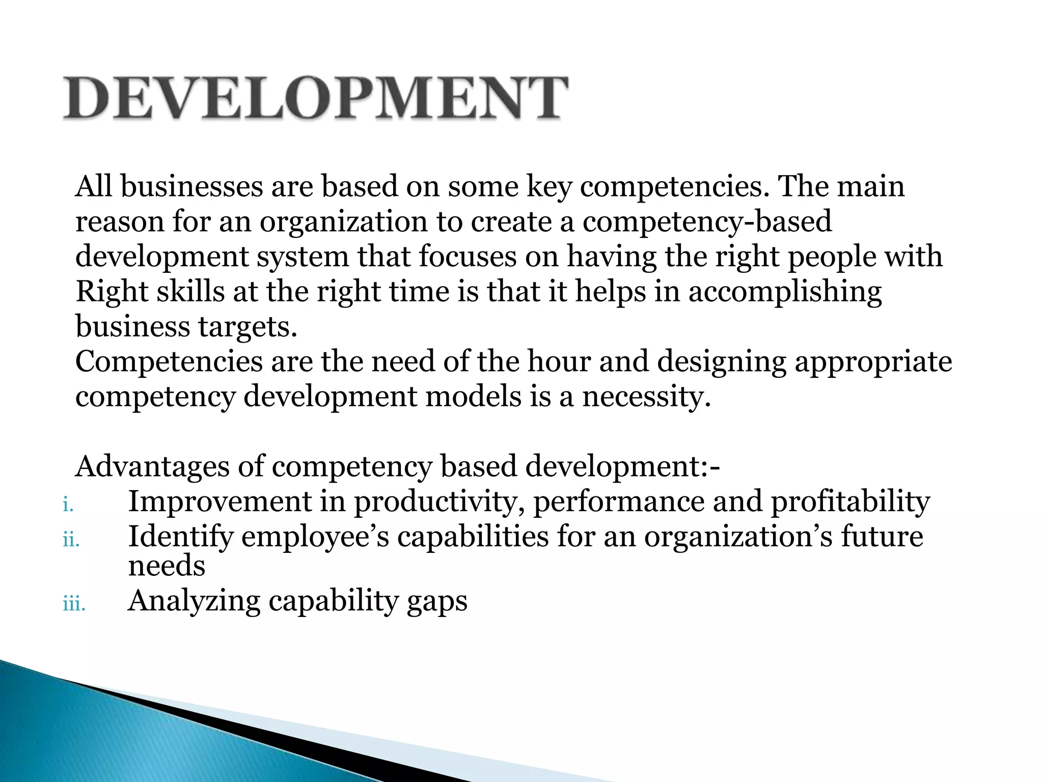All businesses are based on some key competencies. The main
reason for an organization to create a competency-based
development system that focuses on having the right people with
Right skills at the right time is that it helps in accomplishing
business targets.
Competencies are the need of the hour and designing appropriate
competency development models is a necessity.
Advantages of competency based development:-
i. Improvement in productivity, performance and profitability
ii. Identify employee’s capabilities for an organization’s future
needs
iii. Analyzing capability gaps
 