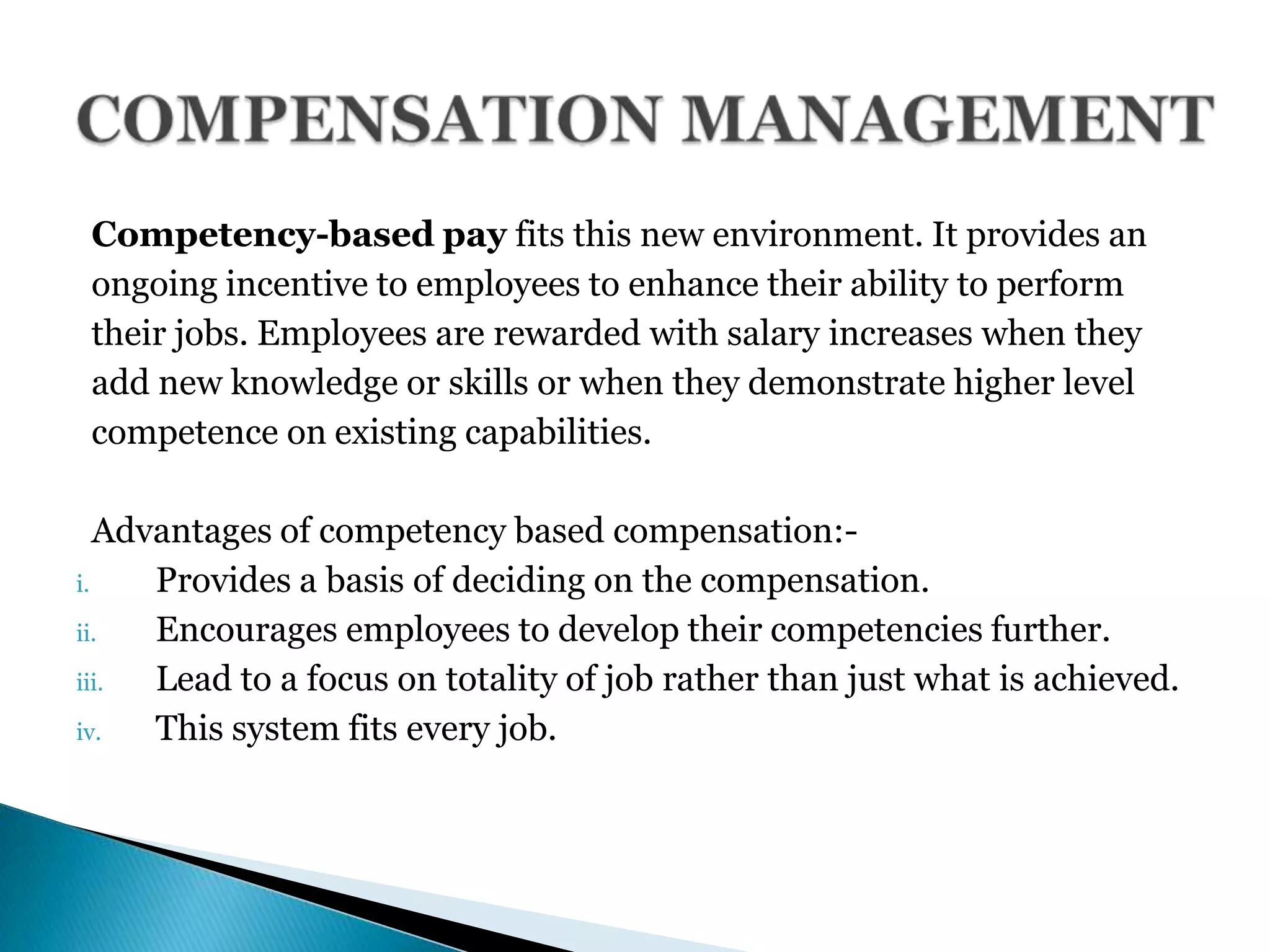 Competency-based pay fits this new environment. It provides an
ongoing incentive to employees to enhance their ability to perform
their jobs. Employees are rewarded with salary increases when they
add new knowledge or skills or when they demonstrate higher level
competence on existing capabilities.
Advantages of competency based compensation:-
i. Provides a basis of deciding on the compensation.
ii. Encourages employees to develop their competencies further.
iii. Lead to a focus on totality of job rather than just what is achieved.
iv. This system fits every job.
 