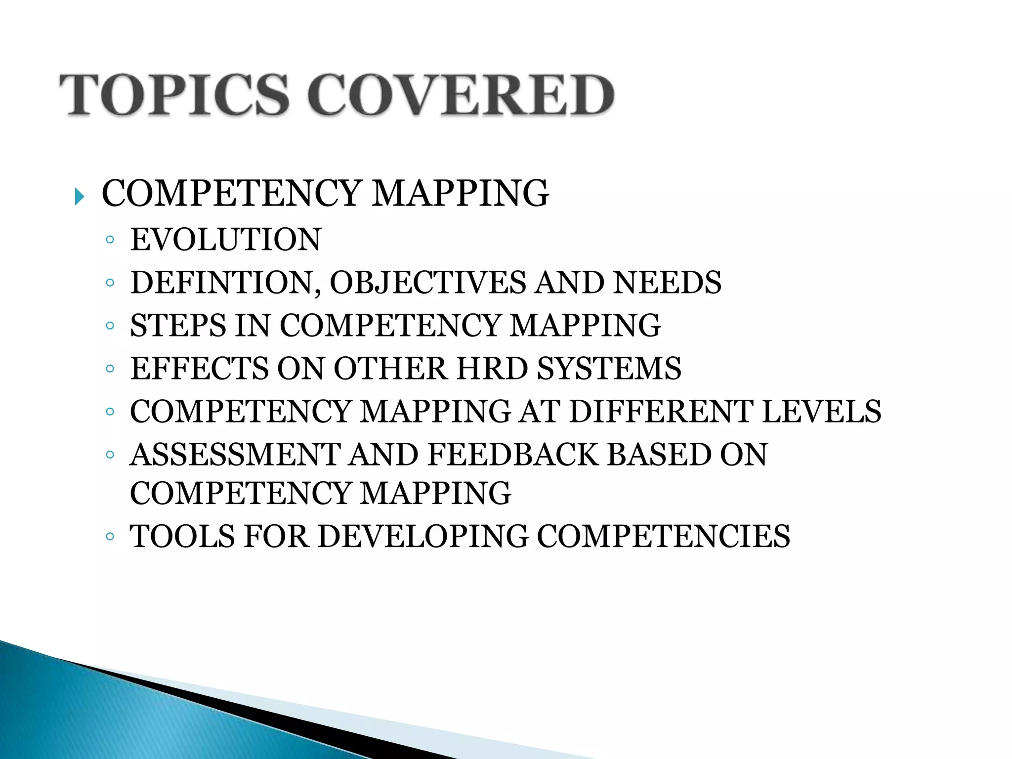  COMPETENCY MAPPING
◦ EVOLUTION
◦ DEFINTION, OBJECTIVES AND NEEDS
◦ STEPS IN COMPETENCY MAPPING
◦ EFFECTS ON OTHER HRD SYSTEMS
◦ COMPETENCY MAPPING AT DIFFERENT LEVELS
◦ ASSESSMENT AND FEEDBACK BASED ON
COMPETENCY MAPPING
◦ TOOLS FOR DEVELOPING COMPETENCIES
 