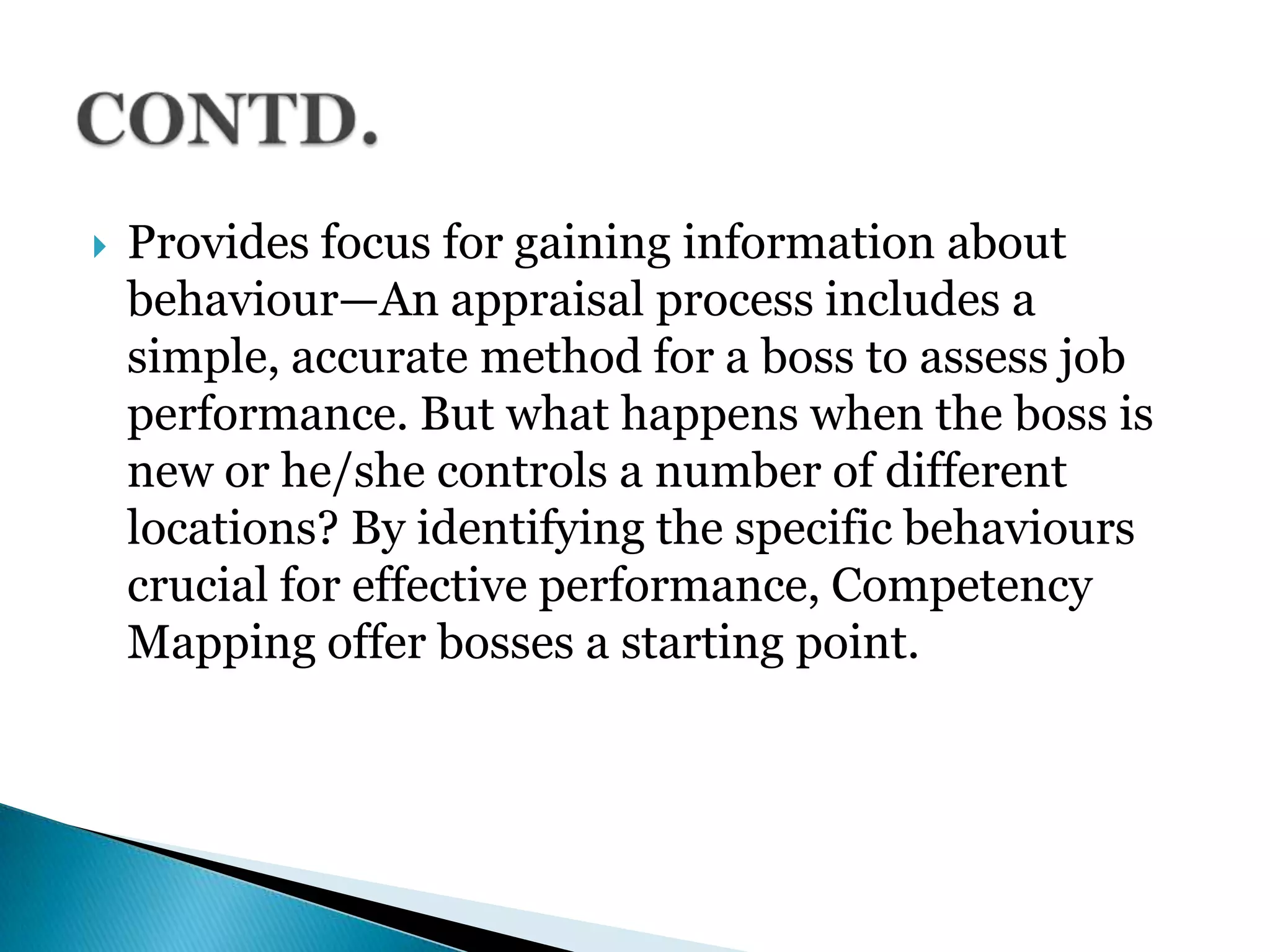  Provides focus for gaining information about
behaviour—An appraisal process includes a
simple, accurate method for a boss to assess job
performance. But what happens when the boss is
new or he/she controls a number of different
locations? By identifying the specific behaviours
crucial for effective performance, Competency
Mapping offer bosses a starting point.
 
