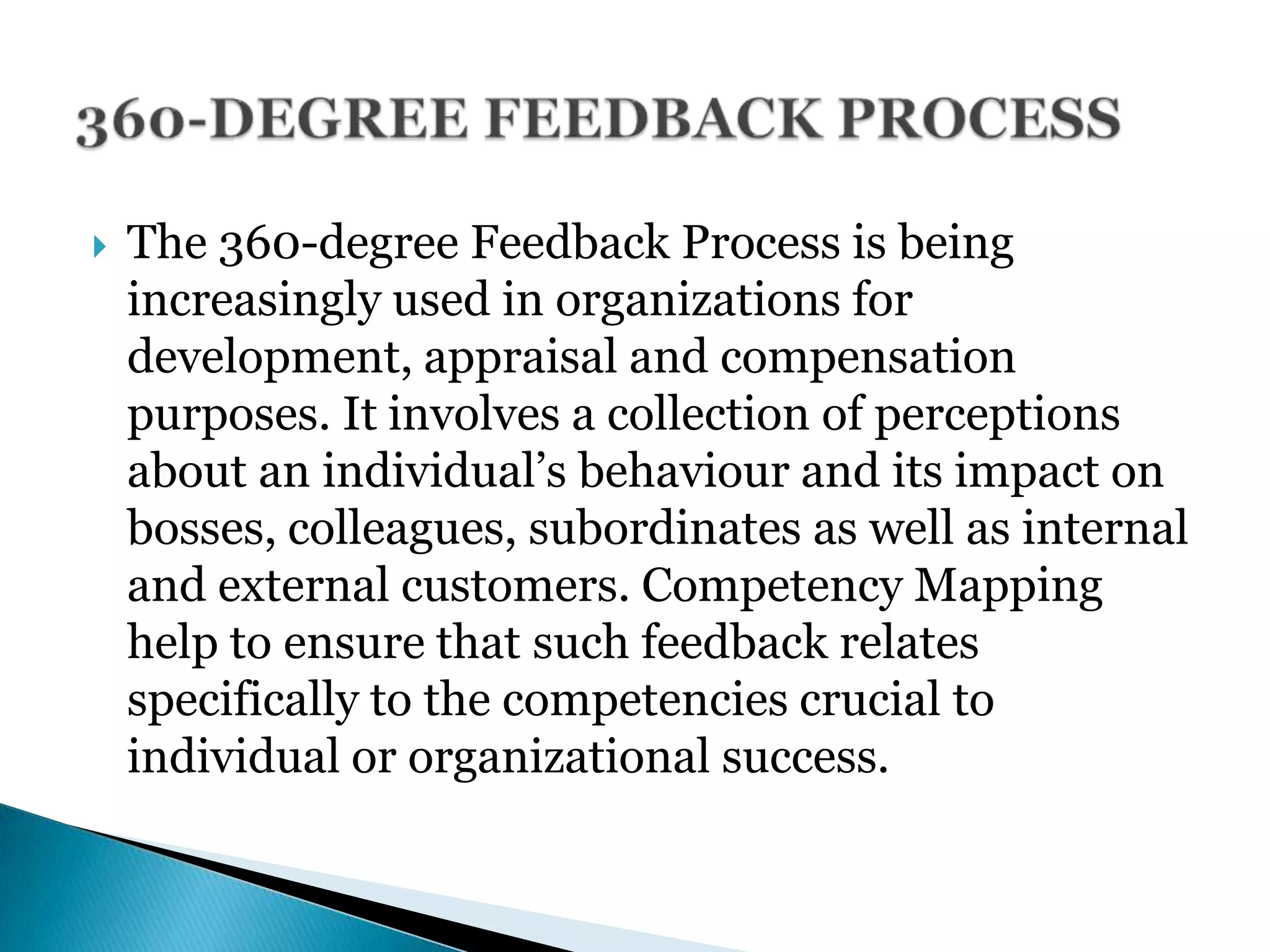  The 360-degree Feedback Process is being
increasingly used in organizations for
development, appraisal and compensation
purposes. It involves a collection of perceptions
about an individual’s behaviour and its impact on
bosses, colleagues, subordinates as well as internal
and external customers. Competency Mapping
help to ensure that such feedback relates
specifically to the competencies crucial to
individual or organizational success.
 