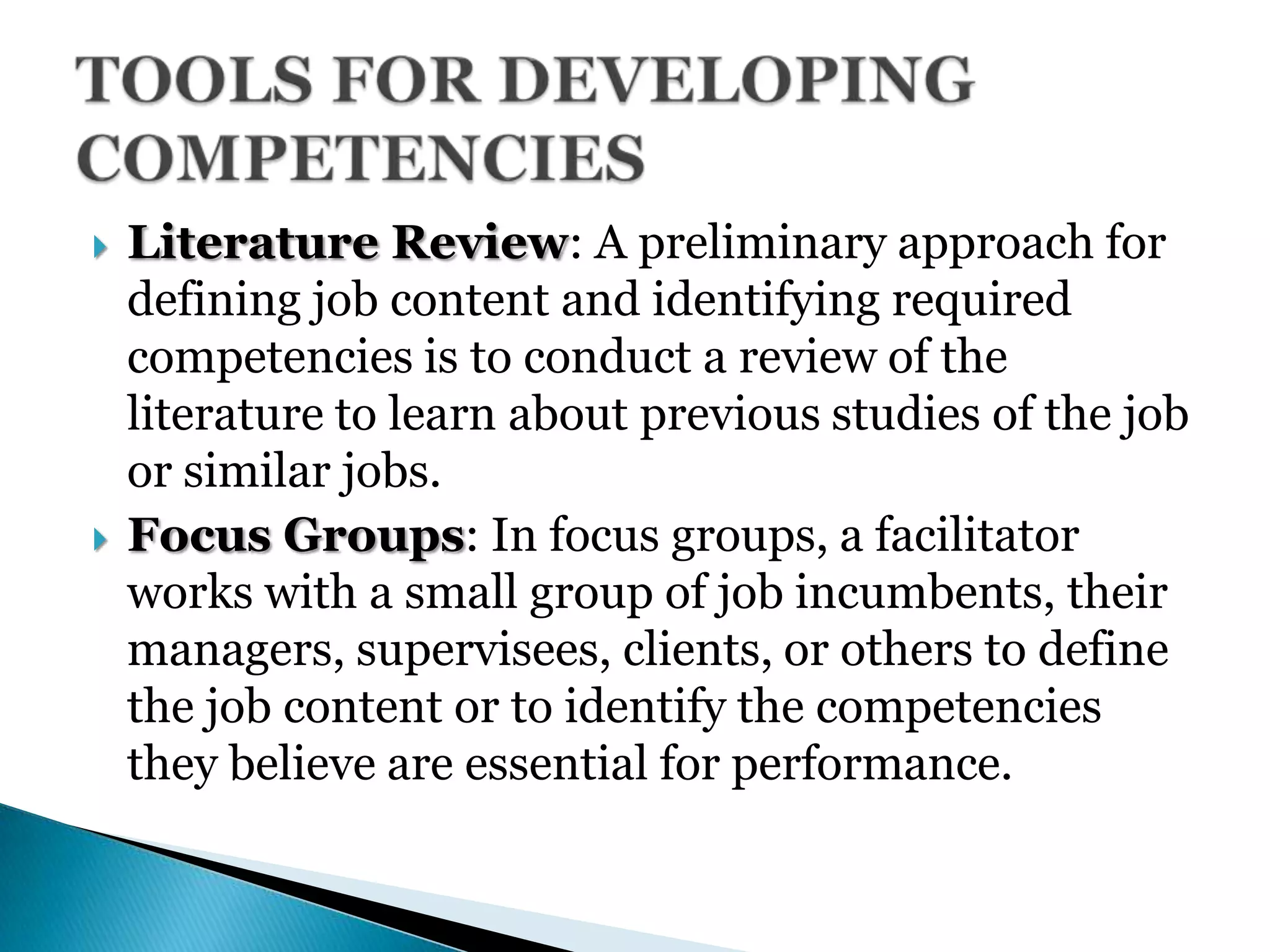  Literature Review: A preliminary approach for
defining job content and identifying required
competencies is to conduct a review of the
literature to learn about previous studies of the job
or similar jobs.
 Focus Groups: In focus groups, a facilitator
works with a small group of job incumbents, their
managers, supervisees, clients, or others to define
the job content or to identify the competencies
they believe are essential for performance.
 